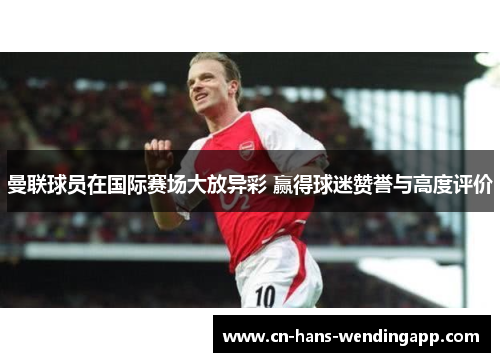 曼联球员在国际赛场大放异彩 赢得球迷赞誉与高度评价