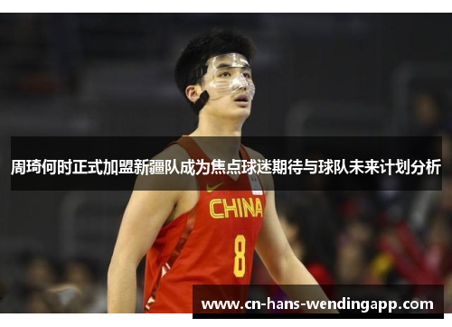 周琦何时正式加盟新疆队成为焦点球迷期待与球队未来计划分析
