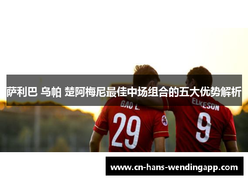 萨利巴 乌帕 楚阿梅尼最佳中场组合的五大优势解析