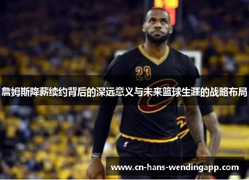 詹姆斯降薪续约背后的深远意义与未来篮球生涯的战略布局