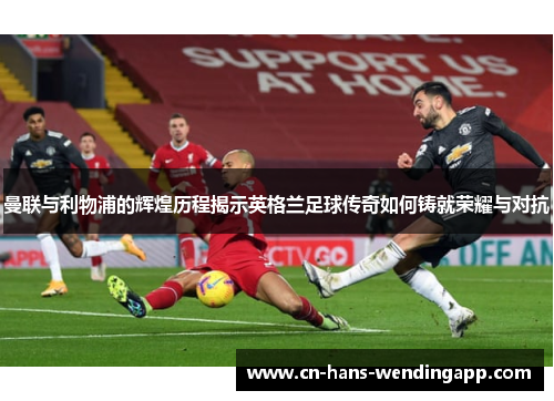 曼联与利物浦的辉煌历程揭示英格兰足球传奇如何铸就荣耀与对抗