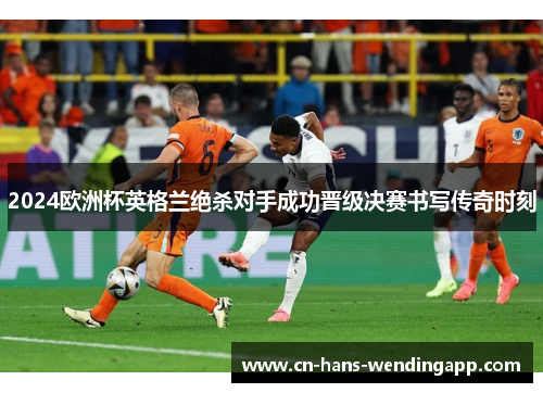 2024欧洲杯英格兰绝杀对手成功晋级决赛书写传奇时刻 2024欧洲杯英格兰绝杀对手成功晋级决赛书写传奇时刻
