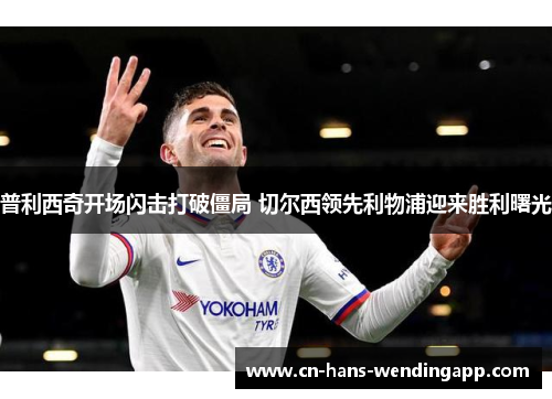 普利西奇开场闪击打破僵局 切尔西领先利物浦迎来胜利曙光