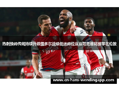 热刺换帅传闻持续升级图多尔战绩低迷帅位岌岌可危谁将接掌北伦敦