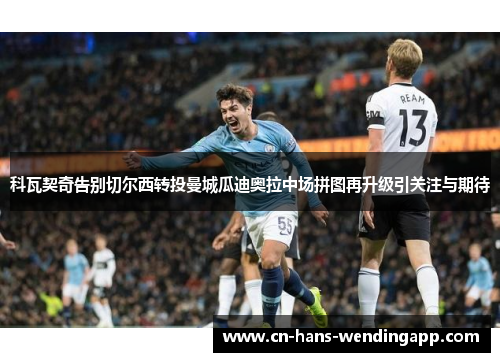 科瓦契奇告别切尔西转投曼城瓜迪奥拉中场拼图再升级引关注与期待 科瓦契奇告别切尔西转投曼城瓜迪奥拉中场拼图再升级引关注与期待