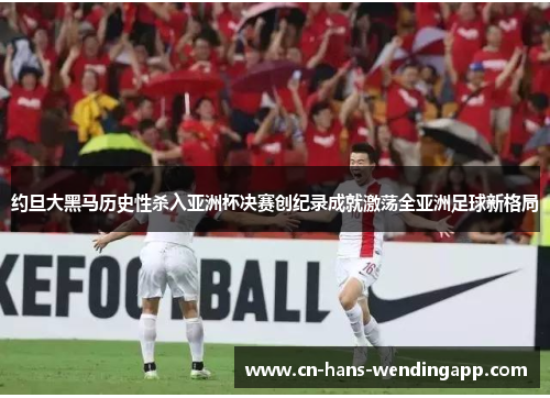 约旦大黑马历史性杀入亚洲杯决赛创纪录成就激荡全亚洲足球新格局 约旦大黑马历史性杀入亚洲杯决赛创纪录成就激荡全亚洲足球新格局
