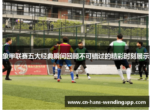 象甲联赛五大经典瞬间回顾不可错过的精彩时刻展示