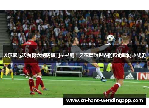 贝尔欧冠决赛惊天倒钩破门皇马封王之夜震撼世界的传奇瞬间永载史