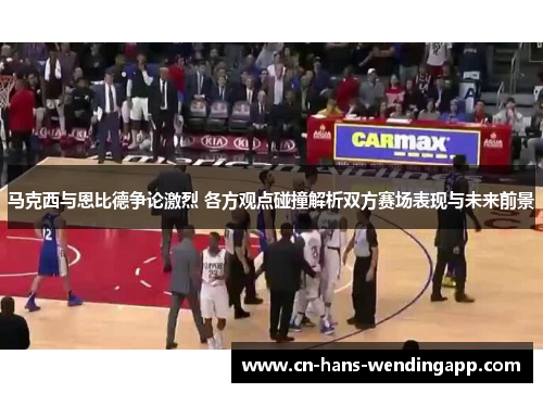 马克西与恩比德争论激烈 各方观点碰撞解析双方赛场表现与未来前景
