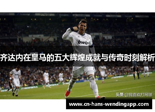 齐达内在皇马的五大辉煌成就与传奇时刻解析
