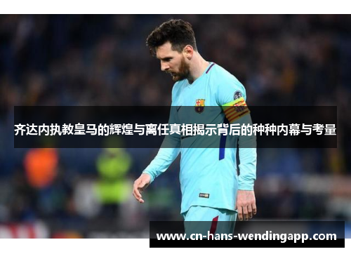 齐达内执教皇马的辉煌与离任真相揭示背后的种种内幕与考量